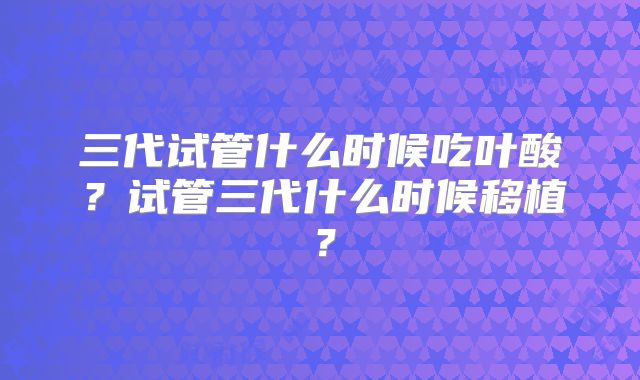 三代试管什么时候吃叶酸?试管三代什么时候移植?