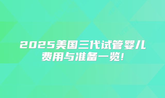 2025美国三代试管婴儿费用与准备一览!