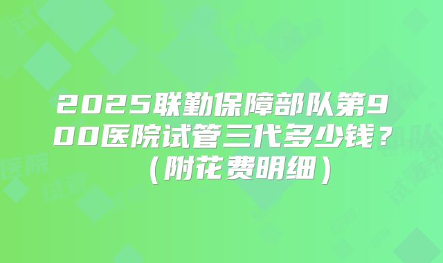 2025联勤保障部队第900医院试管三代多少钱?(附花费明细)