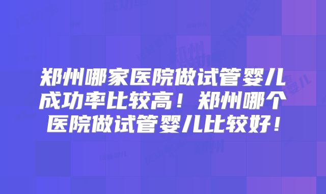 郑州哪家医院做试管婴儿成功率比较高！郑州哪个医院做试管婴儿比较好！