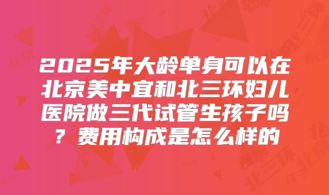 2025年大龄单身可以在北京美中宜和北三环妇儿医院做三代试管生孩子吗?费用构成是怎么样的
