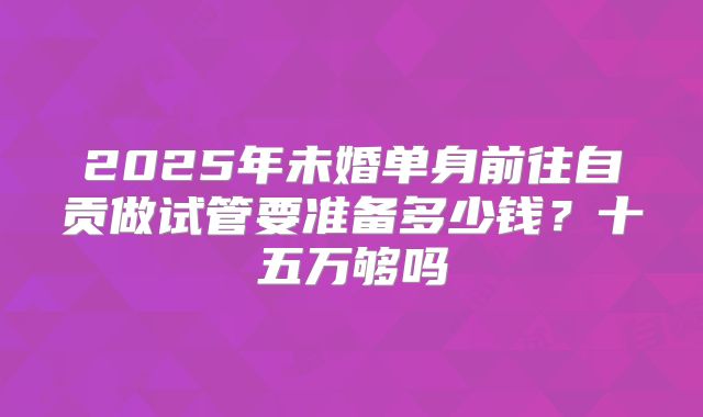 2025年未婚单身前往自贡做试管要准备多少钱?十五万够吗