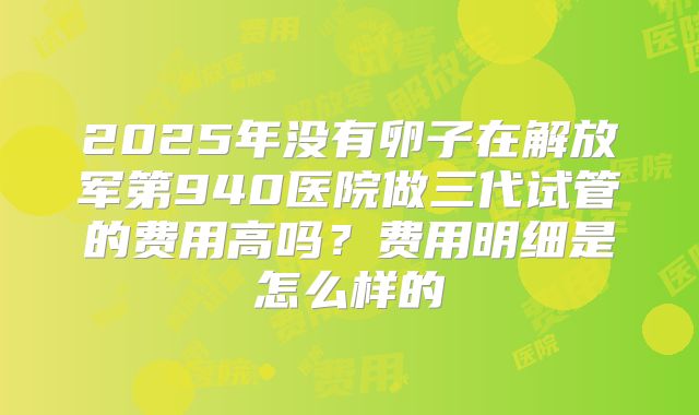 2025年没有卵子在解放军第940医院做三代试管的费用高吗?费用明细是怎么样的