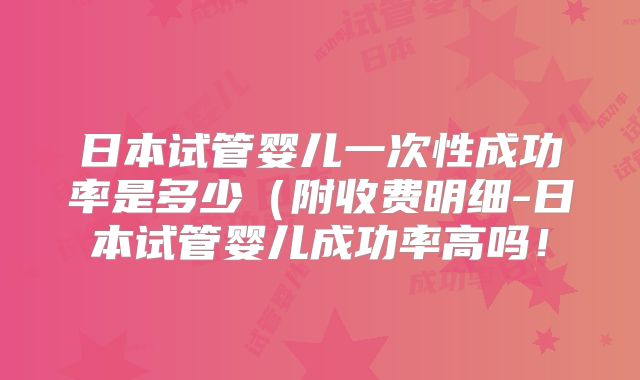 日本试管婴儿一次性成功率是多少（附收费明细-日本试管婴儿成功率高吗！
