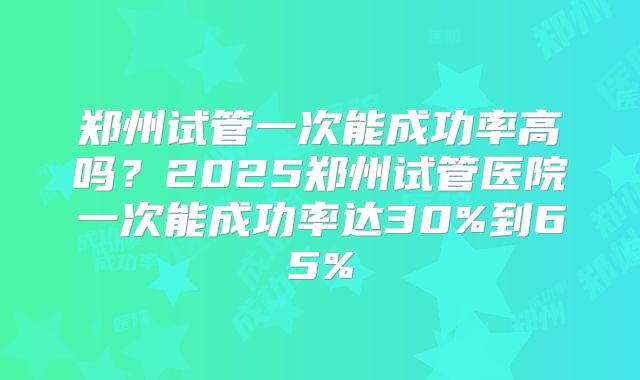 郑州试管一次能成功率高吗？2025郑州试管医院一次能成功率达30%到65%