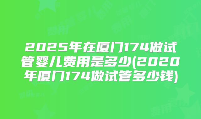 2025年在厦门174做试管婴儿费用是多少(2020年厦门174做试管多少钱)