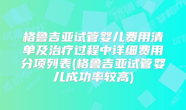 格鲁吉亚试管婴儿费用清单及治疗过程中详细费用分项列表(格鲁吉亚试管婴儿成功率较高)