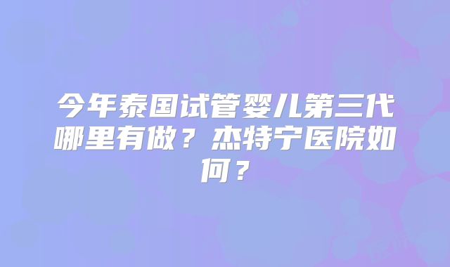 今年泰国试管婴儿第三代哪里有做？杰特宁医院如何？