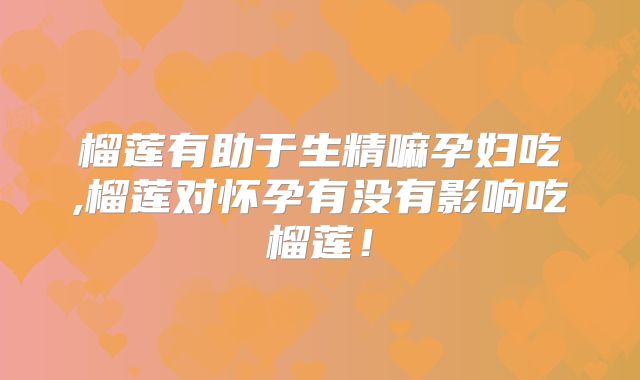 榴莲有助于生精嘛孕妇吃,榴莲对怀孕有没有影响吃榴莲!