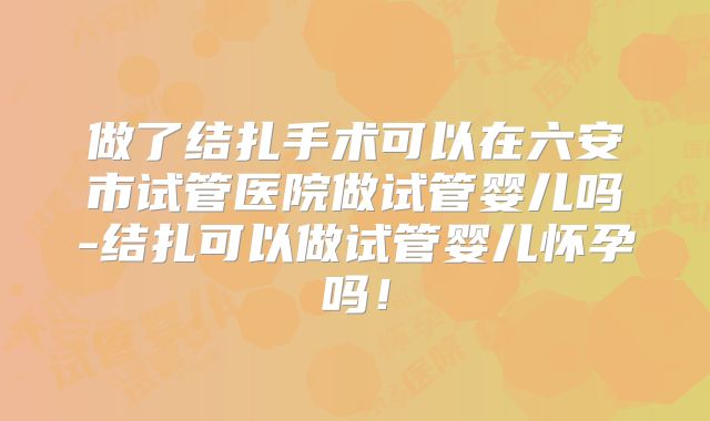 做了结扎手术可以在六安市试管医院做试管婴儿吗-结扎可以做试管婴儿怀孕吗!