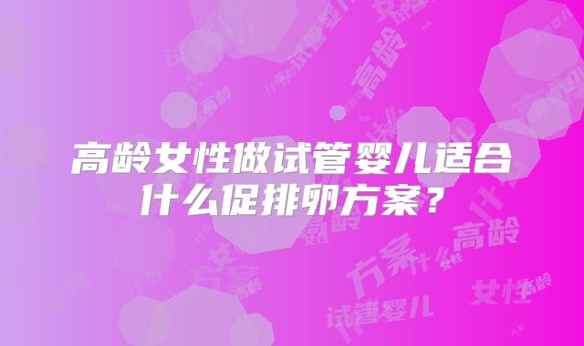 高龄女性做试管婴儿适合什么促排卵方案？