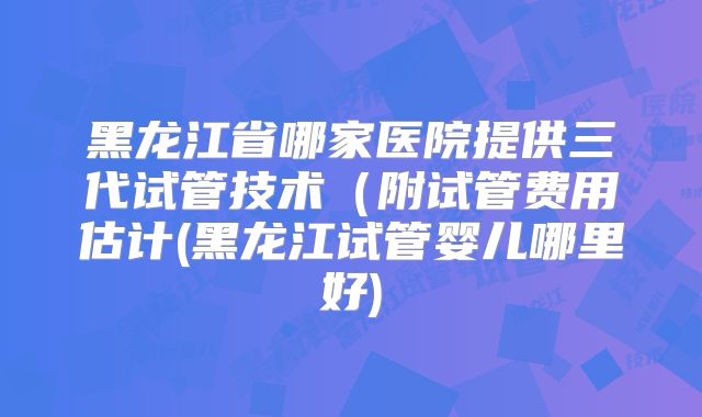 黑龙江省哪家医院提供三代试管技术(附试管费用估计(黑龙江试管婴儿哪里好)