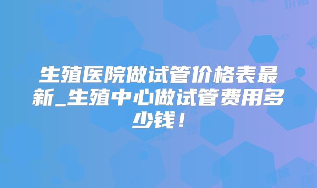 生殖医院做试管价格表最新_生殖中心做试管费用多少钱!