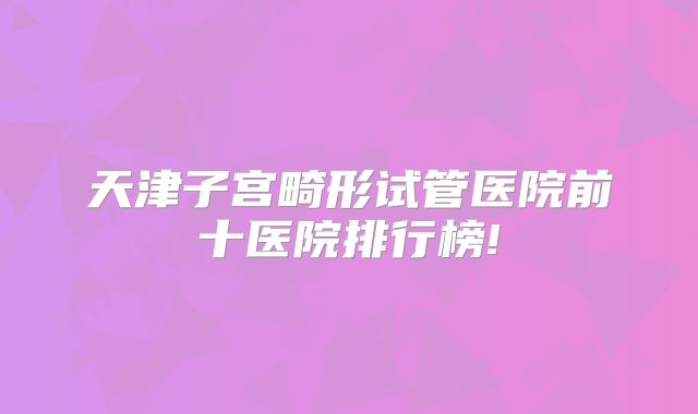 天津子宫畸形试管医院前十医院排行榜!