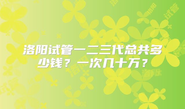 洛阳试管一二三代总共多少钱?一次几十万?
