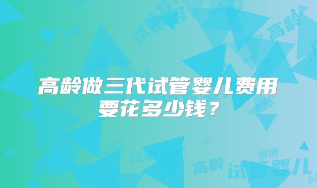 高龄做三代试管婴儿费用要花多少钱？