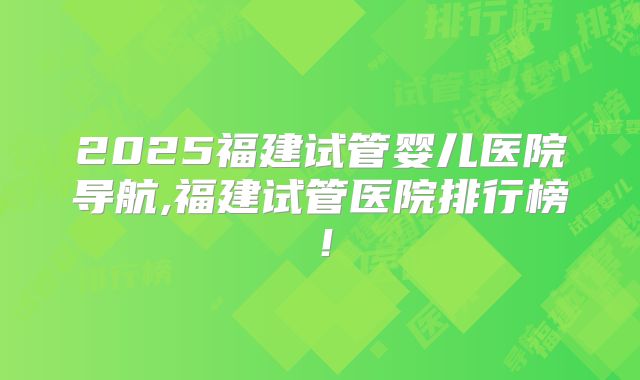 2025福建试管婴儿医院导航,福建试管医院排行榜！