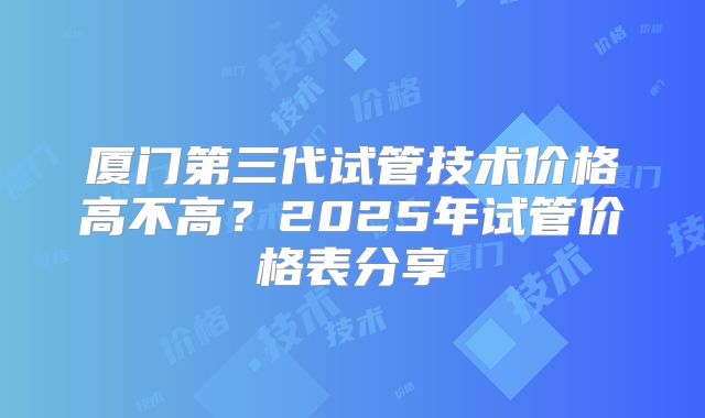 厦门第三代试管技术价格高不高？2025年试管价格表分享