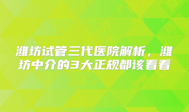 潍坊试管三代医院解析，潍坊中介的3大正规都该看看