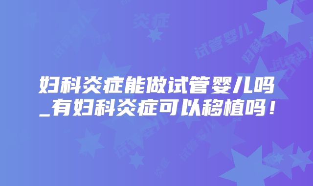 妇科炎症能做试管婴儿吗_有妇科炎症可以移植吗！