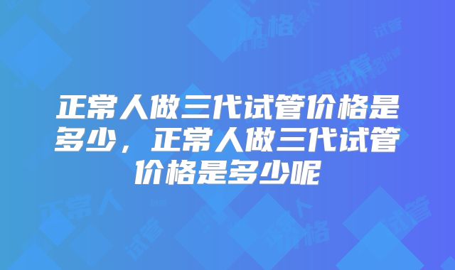正常人做三代试管价格是多少，正常人做三代试管价格是多少呢
