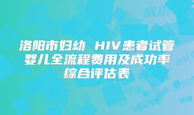 洛阳市妇幼 HIV患者试管婴儿全流程费用及成功率综合评估表