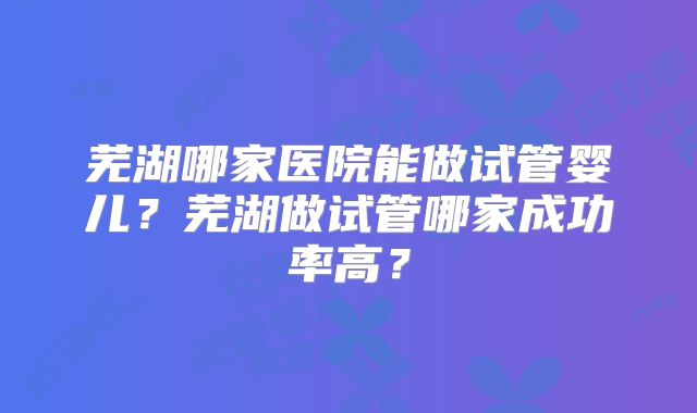 芜湖哪家医院能做试管婴儿?芜湖做试管哪家成功率高?