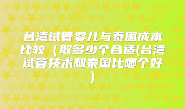 台湾试管婴儿与泰国成本比较（取多少个合适(台湾试管技术和泰国比哪个好)