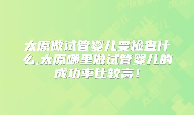 太原做试管婴儿要检查什么,太原哪里做试管婴儿的成功率比较高！