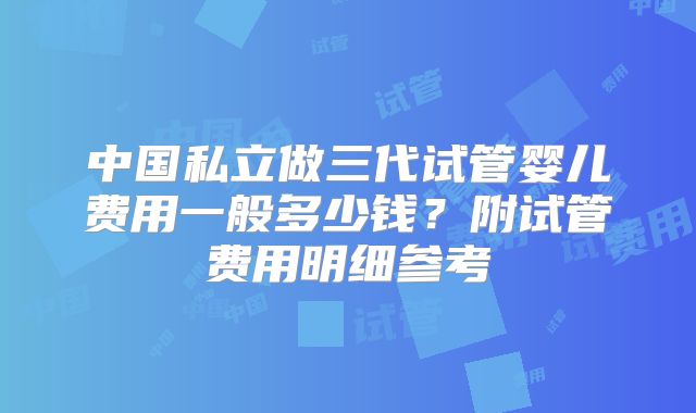 中国私立做三代试管婴儿费用一般多少钱？附试管费用明细参考