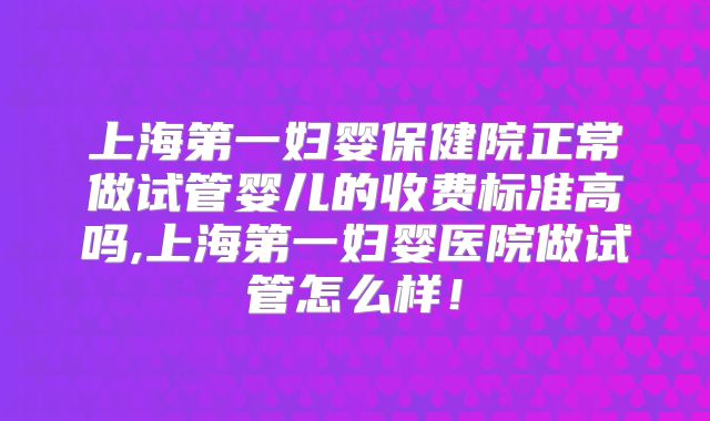 上海第一妇婴保健院正常做试管婴儿的收费标准高吗,上海第一妇婴医院做试管怎么样！