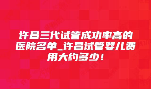 许昌三代试管成功率高的医院名单_许昌试管婴儿费用大约多少！