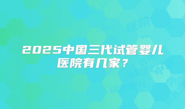 2025中国三代试管婴儿医院有几家?
