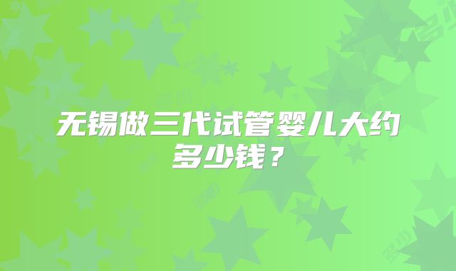 无锡做三代试管婴儿大约多少钱?