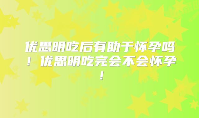优思明吃后有助于怀孕吗！优思明吃完会不会怀孕！