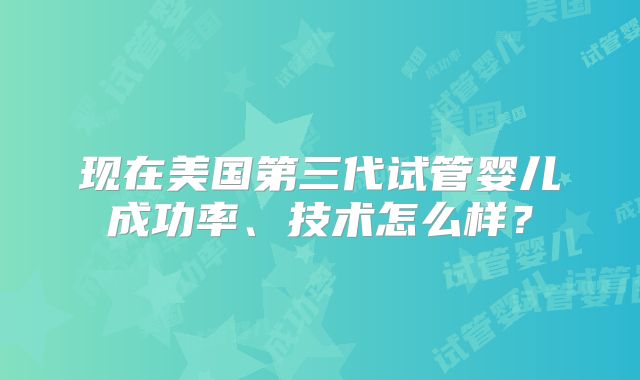 现在美国第三代试管婴儿成功率、技术怎么样？