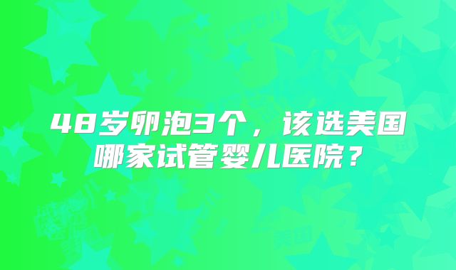 48岁卵泡3个,该选美国哪家试管婴儿医院?