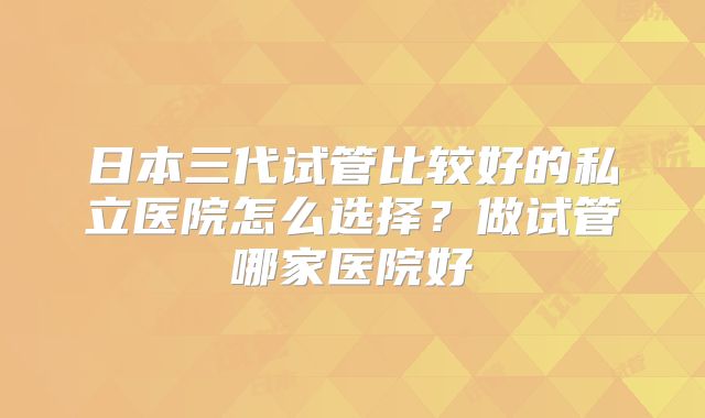 日本三代试管比较好的私立医院怎么选择?做试管哪家医院好