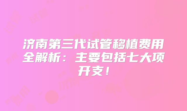 济南第三代试管移植费用全解析：主要包括七大项开支！