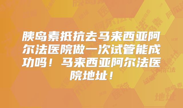 胰岛素抵抗去马来西亚阿尔法医院做一次试管能成功吗！马来西亚阿尔法医院地址！
