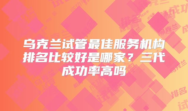 乌克兰试管最佳服务机构排名比较好是哪家？三代成功率高吗