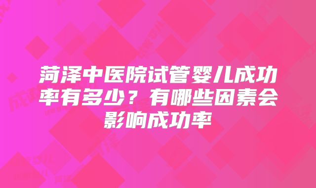 菏泽中医院试管婴儿成功率有多少？有哪些因素会影响成功率