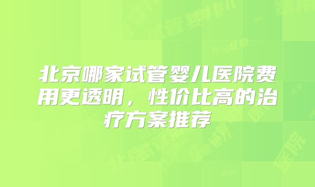 北京哪家试管婴儿医院费用更透明，性价比高的治疗方案推荐