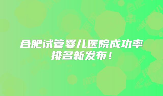 合肥试管婴儿医院成功率排名新发布!