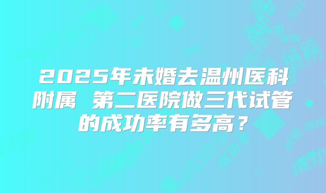 2025年未婚去温州医科附属 第二医院做三代试管的成功率有多高？