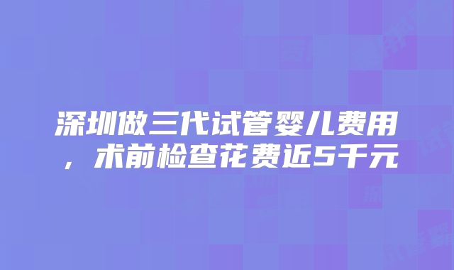 深圳做三代试管婴儿费用，术前检查花费近5千元