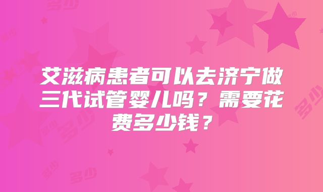 艾滋病患者可以去济宁做三代试管婴儿吗？需要花费多少钱？
