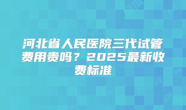 河北省人民医院三代试管费用贵吗?2025最新收费标准