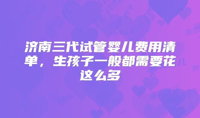 济南三代试管婴儿费用清单,生孩子一般都需要花这么多