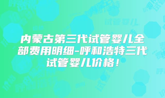 内蒙古第三代试管婴儿全部费用明细-呼和浩特三代试管婴儿价格!